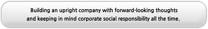 Building an upright company with forward-looking thoughts and keeping in mind corporate social responsibility all the time. 